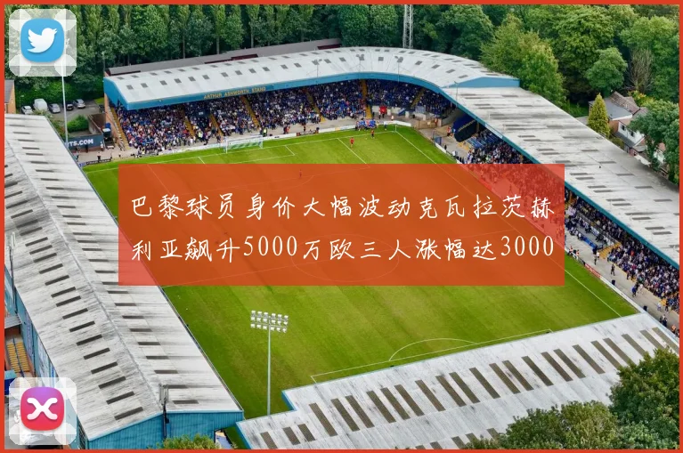 巴黎球员身价大幅波动克瓦拉茨赫利亚飙升5000万欧三人涨幅达3000万欧