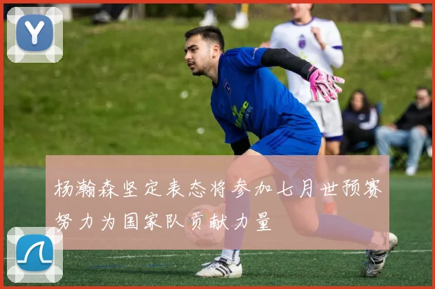 杨瀚森坚定表态将参加七月世预赛努力为国家队贡献力量