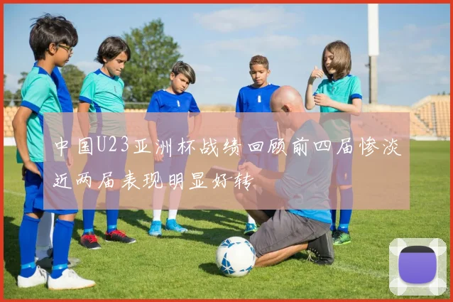 中国U23亚洲杯战绩回顾前四届惨淡近两届表现明显好转