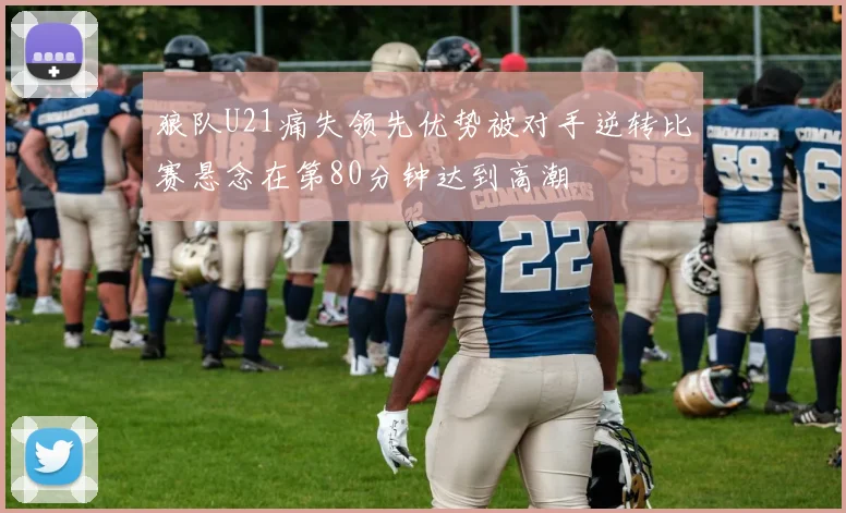 狼队U21痛失领先优势被对手逆转比赛悬念在第80分钟达到高潮